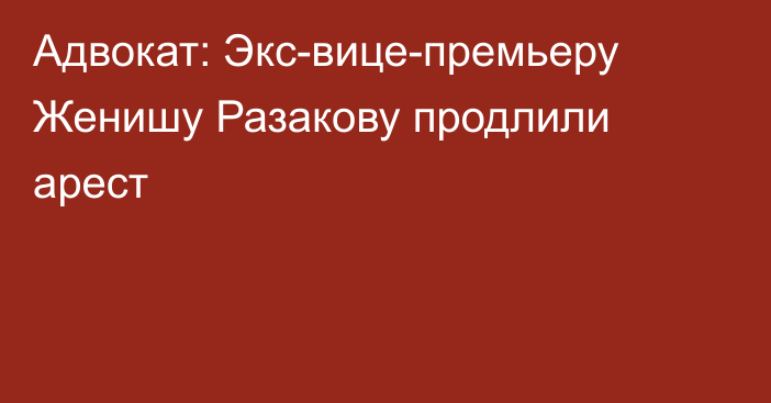 Адвокат: Экс-вице-премьеру Женишу Разакову продлили арест