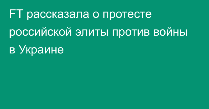 FT рассказала о протесте российской элиты против войны в Украине