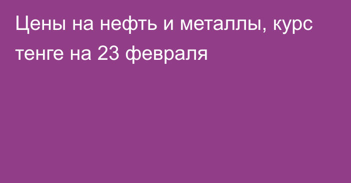 Цены на нефть и металлы, курс тенге на 23 февраля