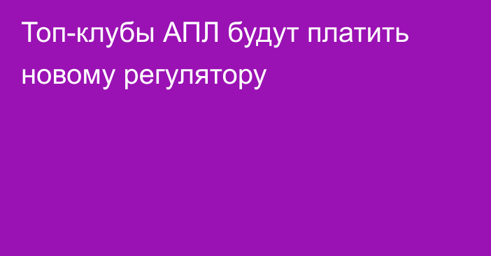 Топ-клубы АПЛ будут платить новому регулятору