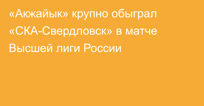 «Акжайык» крупно обыграл «СКА-Свердловск» в матче Высшей лиги России