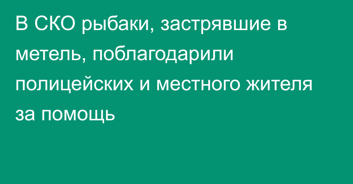 В СКО рыбаки, застрявшие в метель, поблагодарили полицейских и местного жителя за помощь