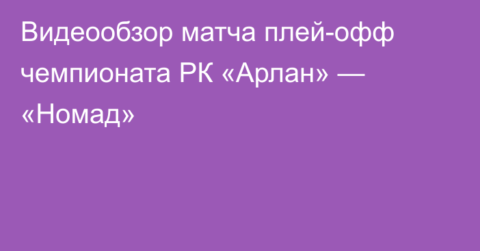 Видеообзор матча плей-офф чемпионата РК «Арлан» — «Номад»