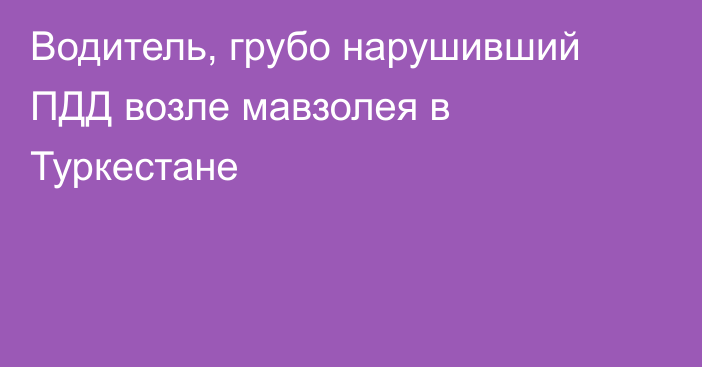 Водитель, грубо нарушивший ПДД возле мавзолея в Туркестане