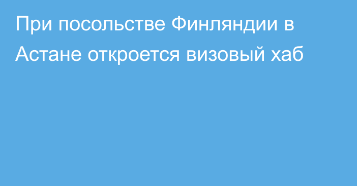 При посольстве Финляндии в Астане   откроется визовый хаб