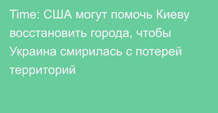 Time: США могут помочь Киеву восстановить города, чтобы Украина смирилась с потерей территорий