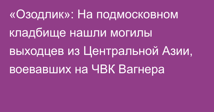 «Озодлик»: На подмосковном кладбище нашли могилы выходцев из Центральной Азии, воевавших на ЧВК Вагнера