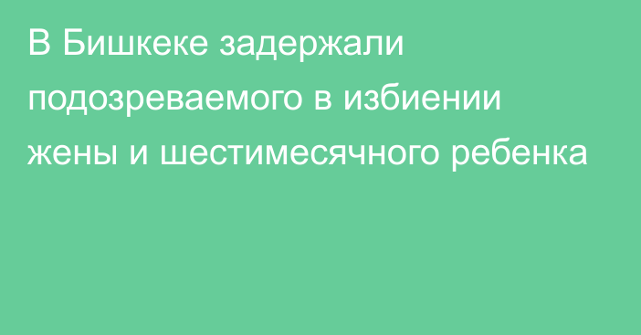 В Бишкеке задержали подозреваемого в избиении жены и шестимесячного ребенка