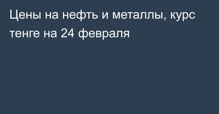 Цены на нефть и металлы, курс тенге на 24 февраля