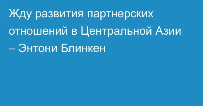 Жду развития партнерских отношений в Центральной Азии – Энтони Блинкен