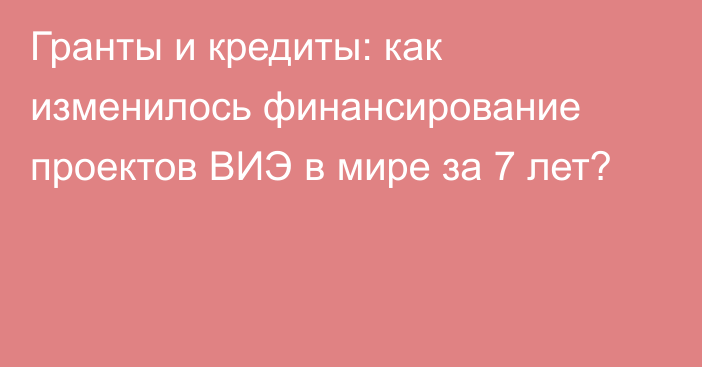 Гранты и кредиты: как изменилось финансирование проектов ВИЭ в мире за 7 лет?