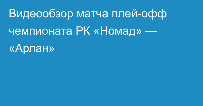 Видеообзор матча плей-офф чемпионата РК «Номад» — «Арлан»