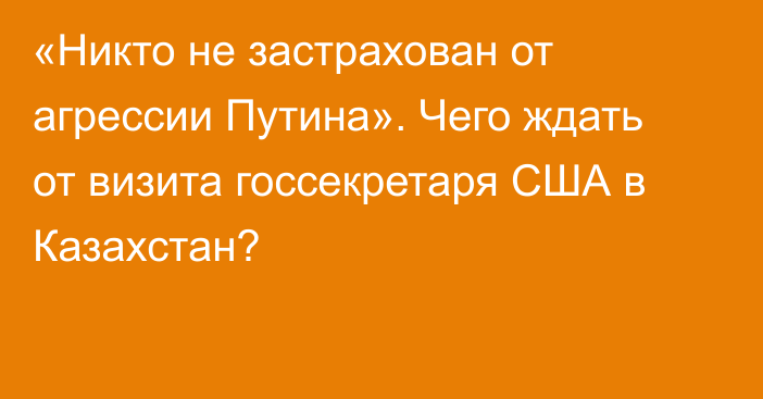 «Никто не застрахован от агрессии Путина». Чего ждать от визита госсекретаря США в Казахстан?