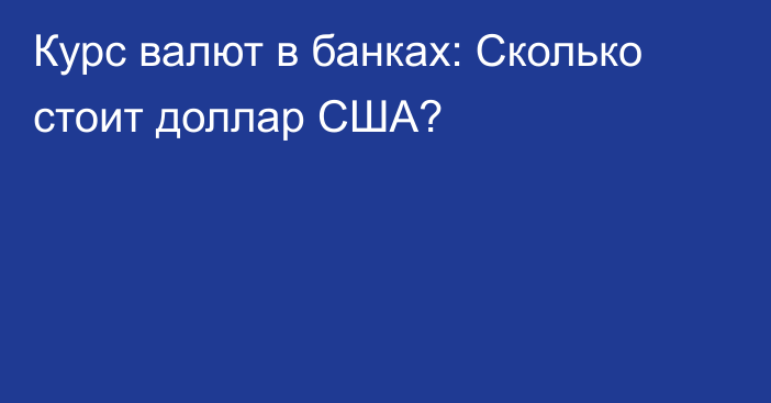 Курс валют в банках: Сколько стоит доллар США?