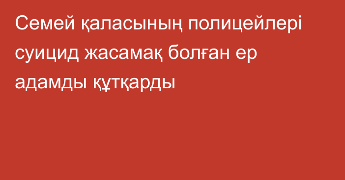 Семей қаласының полицейлері суицид жасамақ болған ер адамды құтқарды