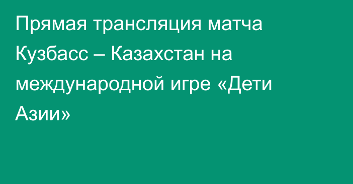 Прямая трансляция матча Кузбасс – Казахстан на международной игре «Дети Азии»