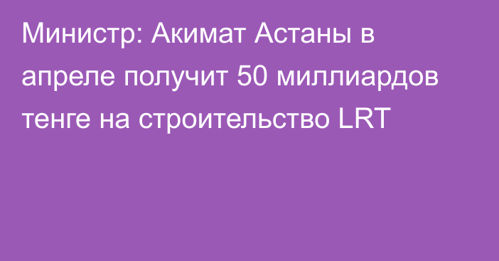 Министр: Акимат Астаны в апреле получит 50 миллиардов тенге на строительство LRT