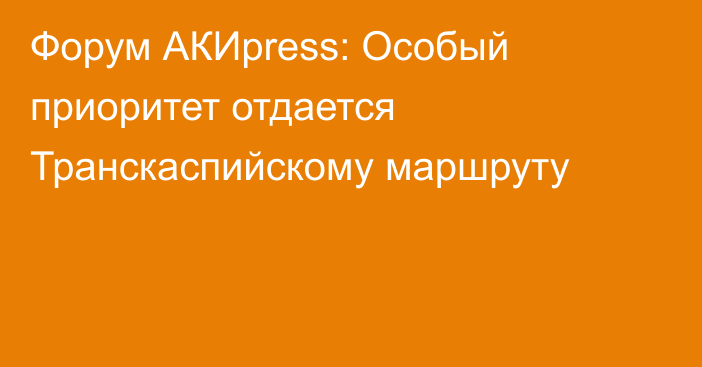 Форум АКИpress: Особый приоритет отдается Транскаспийскому маршруту