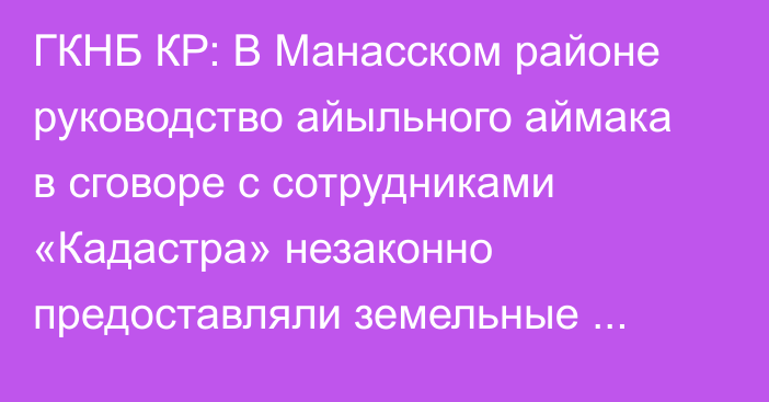 ГКНБ КР: В Манасском районе руководство айыльного аймака в сговоре с сотрудниками «Кадастра» незаконно предоставляли земельные участки