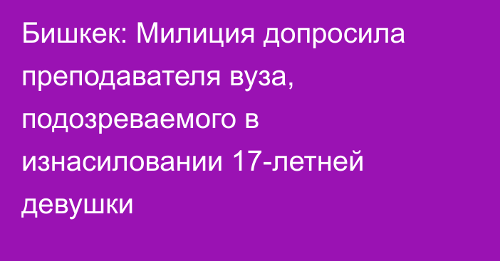 Бишкек: Милиция допросила преподавателя вуза, подозреваемого в изнасиловании 17-летней девушки