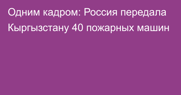 Одним кадром: Россия передала Кыргызстану 40 пожарных машин