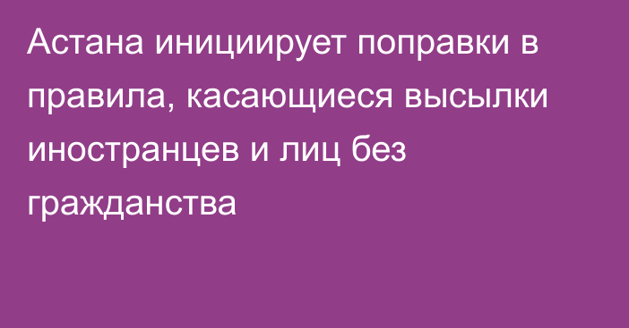 Астана инициирует поправки в правила, касающиеся высылки иностранцев и лиц без гражданства