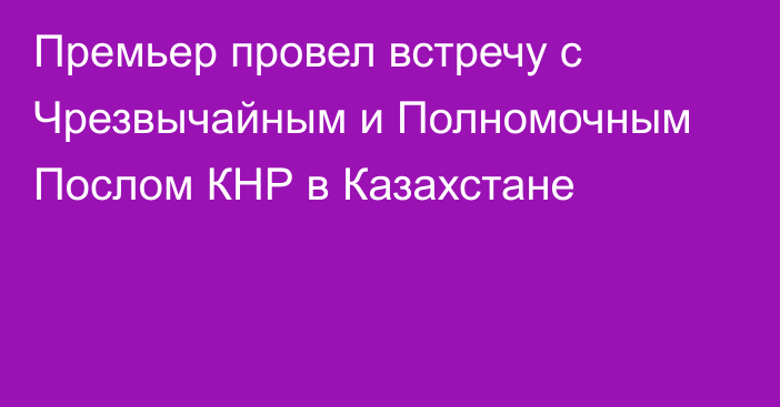 Премьер провел встречу с Чрезвычайным и Полномочным Послом КНР в Казахстане