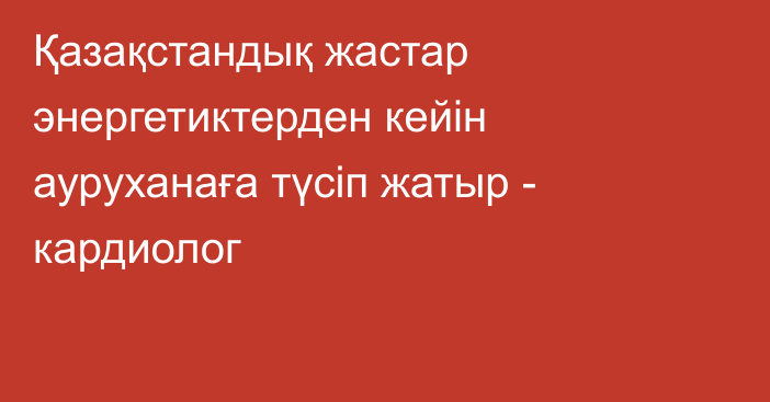 Қазақстандық жастар энергетиктерден кейін ауруханаға түсіп жатыр - кардиолог