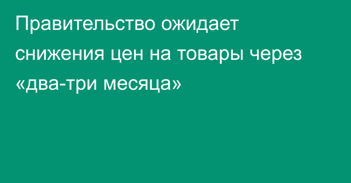 Правительство ожидает снижения цен на товары через «два-три месяца»