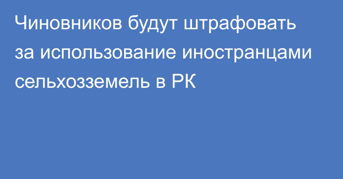 Чиновников будут штрафовать за использование иностранцами сельхозземель в РК