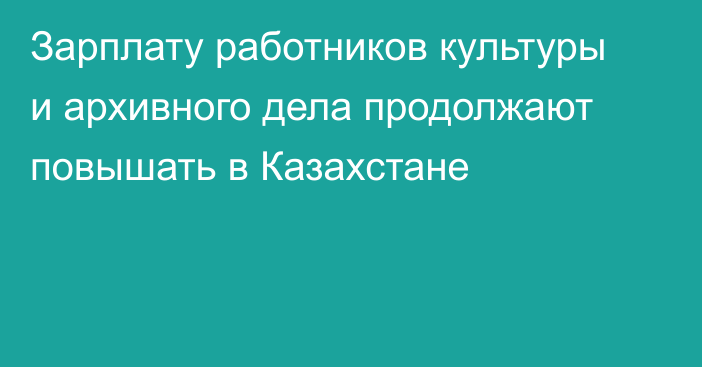 Зарплату работников культуры и архивного дела продолжают повышать в Казахстане