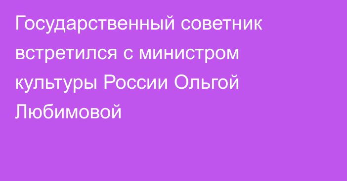 Государственный советник встретился с министром культуры России Ольгой Любимовой