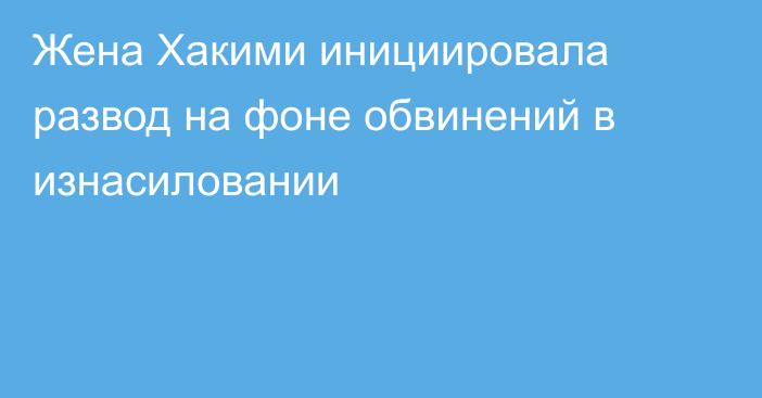 Жена Хакими инициировала развод на фоне обвинений в изнасиловании