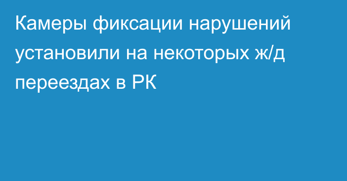 Камеры фиксации нарушений установили на некоторых ж/д переездах в РК