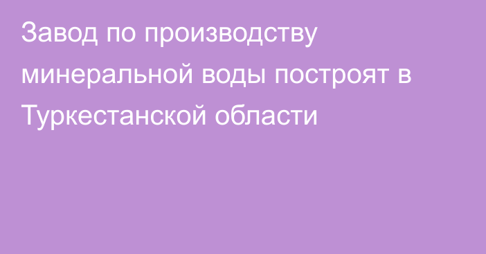 Завод по производству минеральной воды построят в Туркестанской области