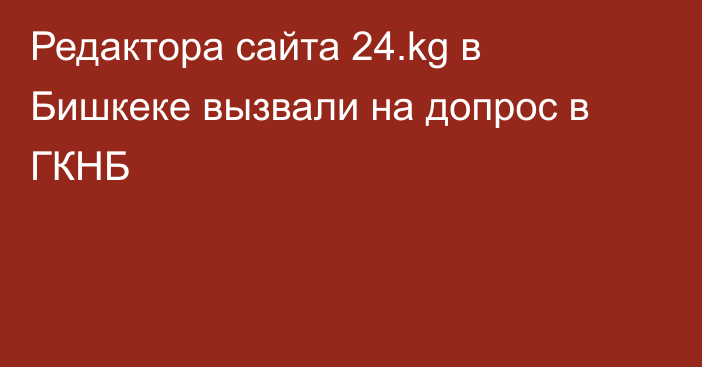 Редактора сайта 24.kg в Бишкеке вызвали на допрос в ГКНБ