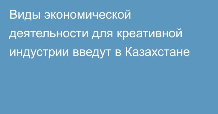 Виды экономической деятельности для креативной индустрии введут в Казахстане