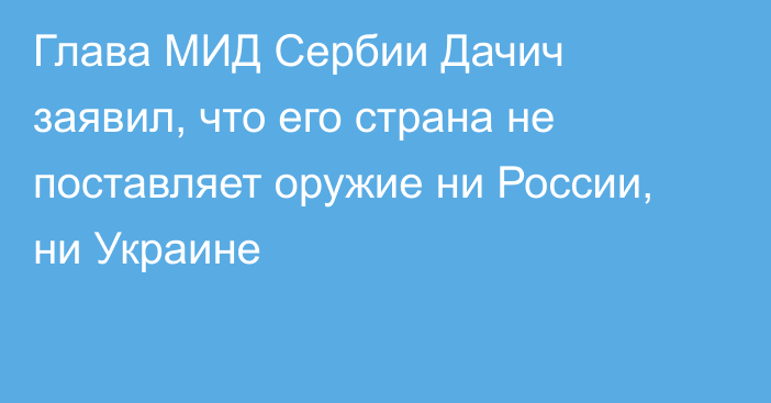 Глава МИД Сербии Дачич заявил, что его страна не поставляет оружие ни России, ни Украине