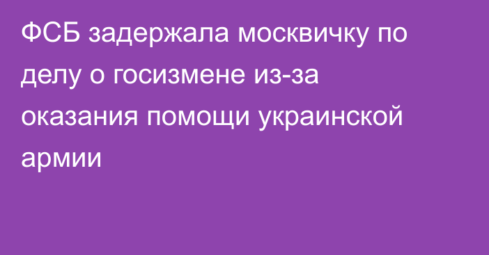 ФСБ задержала москвичку по делу о госизмене из-за оказания помощи украинской армии