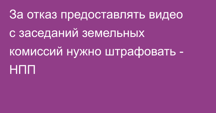 За отказ предоставлять видео с заседаний земельных комиссий нужно штрафовать - НПП