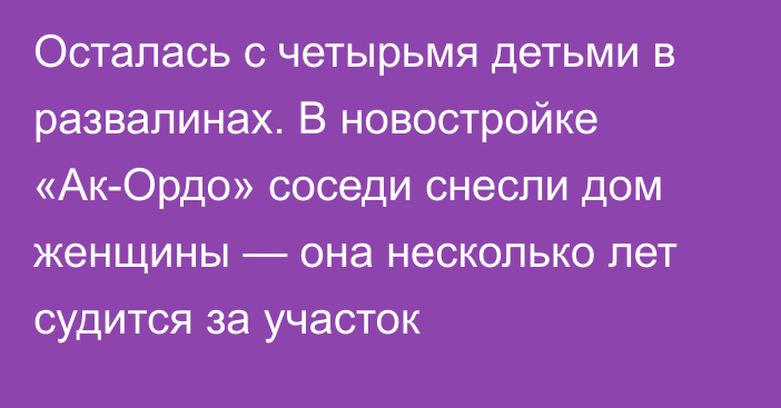 Осталась с четырьмя детьми в развалинах. В новостройке «Ак-Ордо» соседи снесли дом женщины — она несколько лет судится за участок