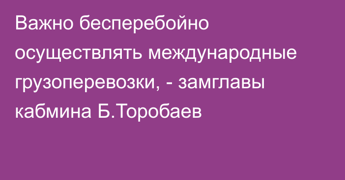 Важно бесперебойно осуществлять международные грузоперевозки, - замглавы кабмина Б.Торобаев