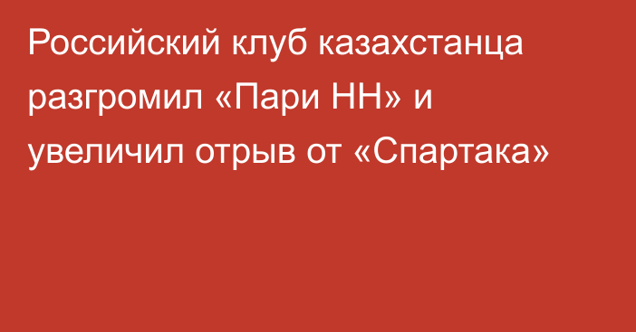 Российский клуб казахстанца разгромил «Пари НН» и увеличил отрыв от «Спартака»