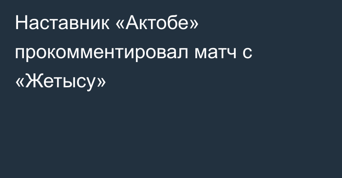 Наставник «Актобе» прокомментировал матч с «Жетысу»