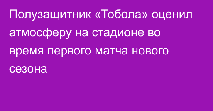 Полузащитник «Тобола» оценил атмосферу на стадионе во время первого матча нового сезона