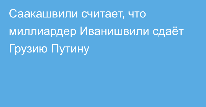 Саакашвили считает, что миллиардер Иванишвили сдаёт Грузию Путину