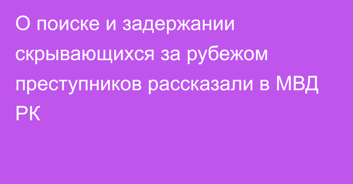 О поиске и задержании скрывающихся за рубежом преступников рассказали в МВД РК