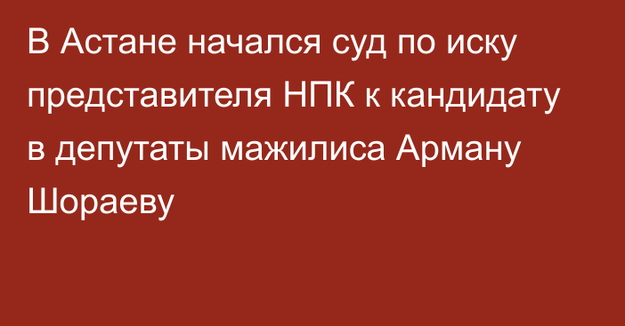 В Астане начался суд по иску представителя НПК к кандидату в депутаты мажилиса Арману Шораеву