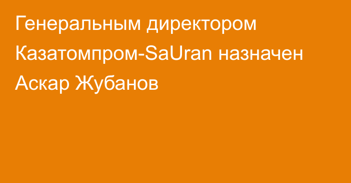 Генеральным директором Казатомпром-SaUran назначен Аскар Жубанов