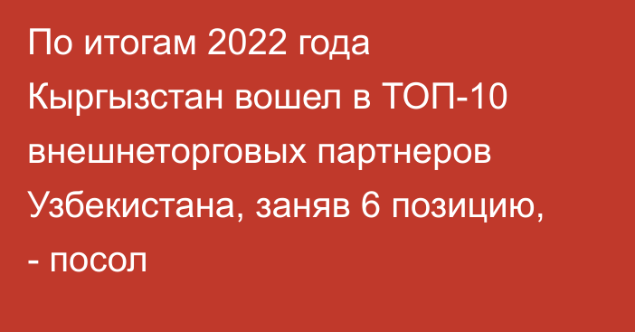 По итогам 2022 года Кыргызстан вошел в ТОП-10 внешнеторговых партнеров Узбекистана, заняв 6 позицию, - посол